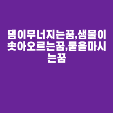댐이무너지는꿈,샘물이솟아오르는꿈,물을마시는꿈